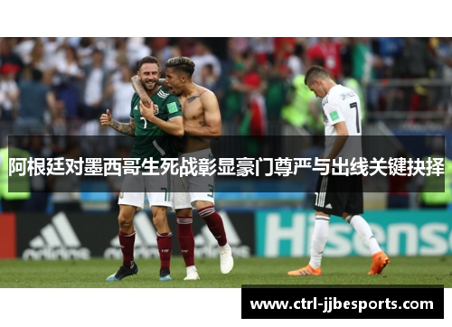 阿根廷对墨西哥生死战彰显豪门尊严与出线关键抉择