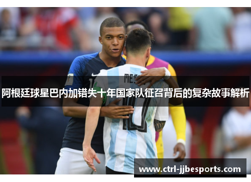 阿根廷球星巴内加错失十年国家队征召背后的复杂故事解析