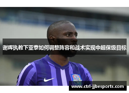 谢晖执教下亚泰如何调整阵容和战术实现中超保级目标 谢晖执教下亚泰如何调整阵容和战术实现中超保级目标