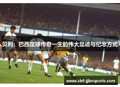 贝利：巴西足球传奇一生的伟大足迹与纪念方式