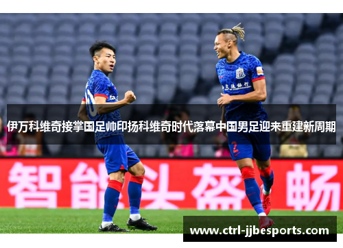 伊万科维奇接掌国足帅印扬科维奇时代落幕中国男足迎来重建新周期 伊万科维奇接掌国足帅印扬科维奇时代落幕中国男足迎来重建新周期