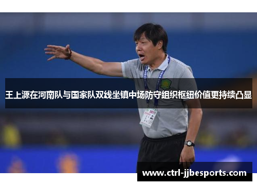 王上源在河南队与国家队双线坐镇中场防守组织枢纽价值更持续凸显 王上源在河南队与国家队双线坐镇中场防守组织枢纽价值更持续凸显