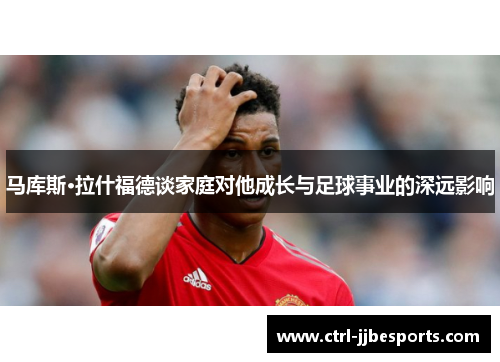 马库斯·拉什福德谈家庭对他成长与足球事业的深远影响