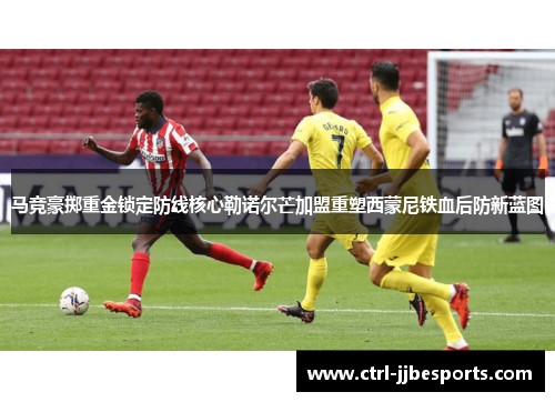 马竞豪掷重金锁定防线核心勒诺尔芒加盟重塑西蒙尼铁血后防新蓝图