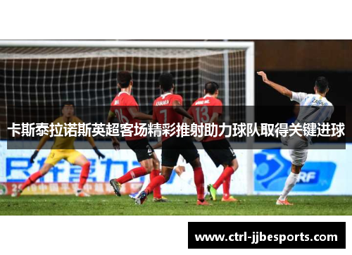 卡斯泰拉诺斯英超客场精彩推射助力球队取得关键进球 卡斯泰拉诺斯英超客场精彩推射助力球队取得关键进球